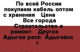 По всей России покупаем кабель оптом с хранения › Цена ­ 1 000 - Все города Строительство и ремонт » Другое   . Адыгея респ.,Адыгейск г.